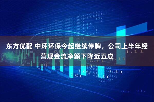 东方优配 中环环保今起继续停牌，公司上半年经营现金流净额下降近五成