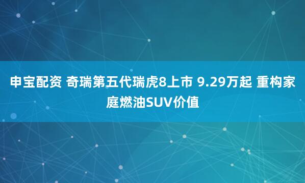 申宝配资 奇瑞第五代瑞虎8上市 9.29万起 重构家庭燃油SUV价值