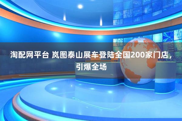 淘配网平台 岚图泰山展车登陆全国200家门店，引爆全场