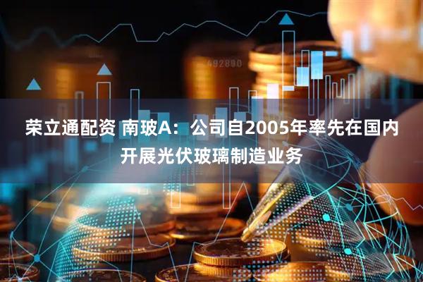 荣立通配资 南玻A：公司自2005年率先在国内开展光伏玻璃制造业务